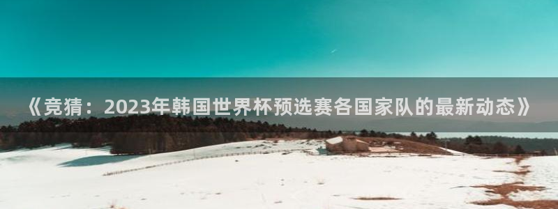 《竞猜：2023年韩国世界杯预选赛各国家队的最新动态》